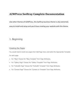 A2WPress Swiftray Complete Documentation
Like other themes of A2WPress, this Swiftray business theme is also extremely
easy to install and setup and you’d love creating your website with this theme.
1. Beginning
Creating the Pages
You would need to build new pages from Add Page menu and select the Appropriate Template
for each page.
For “Blog” Choose the “Blog Template” from Page Attributes.
For “Gallery Page” Choose the “Gallery Template” from Page Attributes.
For “Fullwidth Page” Choose the “Fullwidth Template” from Page Attributes.
For “Contact Page” Choose the “Contact Us Template” from Page Attributes.
 