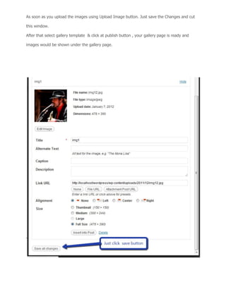 As soon as you upload the images using Upload Image button. Just save the Changes and cut
this window.
After that select gallery template & click at publish button , your gallery page is ready and
images would be shown under the gallery page.
 