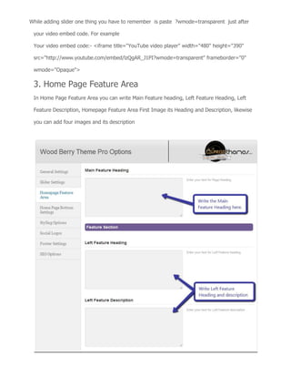 While adding slider one thing you have to remember is paste ?wmode=transparent just after
your video embed code. For example
Your video embed code:- <iframe title="YouTube video player" width="480" height="390"
src="http://www.youtube.com/embed/lzQgAR_J1PI?wmode=transparent" frameborder="0"
wmode="Opaque">
3. Home Page Feature Area
In Home Page Feature Area you can write Main Feature heading, Left Feature Heading, Left
Feature Description, Homepage Feature Area First Image its Heading and Description, likewise
you can add four images and its description
 