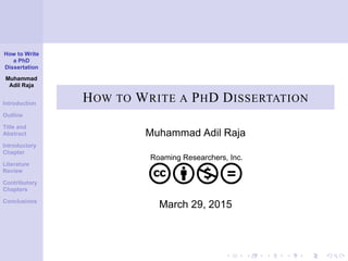 How to Write
a PhD
Dissertation
Muhammad
Adil Raja
Introduction
Outline
Title and
Abstract
Introductory
Chapter
Literature
Review
Contributory
Chapters
Conclusions
HOW TO WRITE A PHD DISSERTATION
Muhammad Adil Raja
Roaming Researchers, Inc.
cbnd
March 29, 2015
 