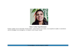 Yuliana Carolina Rangel Bustamante
Producto realizado para la Universidad Nacional Abierta, catedra Filosofía de las ciencias, con el propósito de ampliar el conocimiento
sobre los Paradigmas de la Investigación y su relación con las Ciencias Sociales.
Los paradigmas en la Investigación científica
 