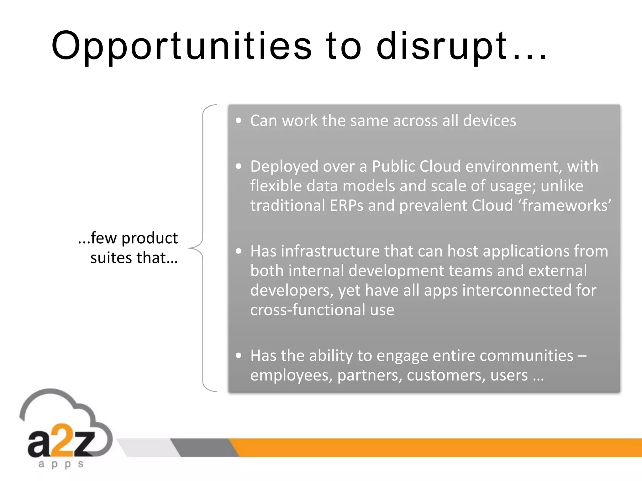 Opportunities to disrupt…
...few product
suites that…
• Can work the same across all devices
• Deployed over a Public Cloud environment, with
flexible data models and scale of usage; unlike
traditional ERPs and prevalent Cloud ‘frameworks’
• Has infrastructure that can host applications from
both internal development teams and external
developers, yet have all apps interconnected for
cross-functional use
• Has the ability to engage entire communities –
employees, partners, customers, users …
 