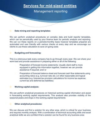 Services for mid-sized entities
                           Management reporting




①    Data mining and reporting templates:


We can perform analytical procedures on complex data and build reports/ templates,
which can be periodically used by your finance team for periodic analysis and reporting.
We can run these reports on a periodic/monthly basis however templates prepared are
automated and user friendly with various checks at every step and we encourage our
clients to use these calculators to save on-going costs


②    Budgeting and forecasting:


This is a strenuous task every company has to go through every year. We can share your
work load and provide assistance in preparing either or all of the following:
     -     Preparation of forecast income statements. Usually client staff is more
           equipped in getting this information together, however we can provide
           assistance if required; and/ or
     -     Preparation of forecast balance sheet and forecast cash flow statements using
           accounting ratios (e.g. turnover ratio etc.) or other reasonable and logical
           estimates (e.g. forecast tax provision calculations for income tax expense,
           current tax and deferred tax liabilities)


③    Working capital analysis:


We can perform analytical procedures on historical working capital information and assist
in forecasting working capital requirements. This analysis also provides visibility of the
seasonal peaks and drops in the working capital requirements


④    Other analytical procedures:


We can discuss and find a solution for any other area, which is critical for your business
and requires monthly analysis. With a combination of technical accounting skills and excel
analytical skills we are confident that a solution can be found for any business area
 