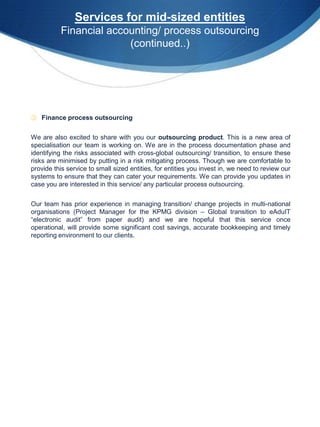 Services for mid-sized entities
          Financial accounting/ process outsourcing
                        (continued..)




③ Finance process outsourcing


We are also excited to share with you our outsourcing product. This is a new area of
specialisation our team is working on. We are in the process documentation phase and
identifying the risks associated with cross-global outsourcing/ transition, to ensure these
risks are minimised by putting in a risk mitigating process. Though we are comfortable to
provide this service to small sized entities, for entities you invest in, we need to review our
systems to ensure that they can cater your requirements. We can provide you updates in
case you are interested in this service/ any particular process outsourcing.


Our team has prior experience in managing transition/ change projects in multi-national
organisations (Project Manager for the KPMG division – Global transition to eAduIT
“electronic audit” from paper audit) and we are hopeful that this service once
operational, will provide some significant cost savings, accurate bookkeeping and timely
reporting environment to our clients.
 