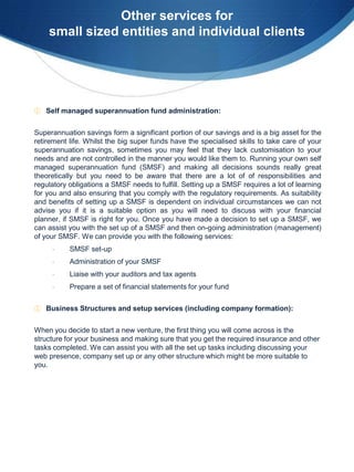 Other services for
    small sized entities and individual clients




① Self managed superannuation fund administration:


Superannuation savings form a significant portion of our savings and is a big asset for the
retirement life. Whilst the big super funds have the specialised skills to take care of your
superannuation savings, sometimes you may feel that they lack customisation to your
needs and are not controlled in the manner you would like them to. Running your own self
managed superannuation fund (SMSF) and making all decisions sounds really great
theoretically but you need to be aware that there are a lot of of responsibilities and
regulatory obligations a SMSF needs to fulfill. Setting up a SMSF requires a lot of learning
for you and also ensuring that you comply with the regulatory requirements. As suitability
and benefits of setting up a SMSF is dependent on individual circumstances we can not
advise you if it is a suitable option as you will need to discuss with your financial
planner, if SMSF is right for you. Once you have made a decision to set up a SMSF, we
can assist you with the set up of a SMSF and then on-going administration (management)
of your SMSF. We can provide you with the following services:
     -     SMSF set-up
     -     Administration of your SMSF
     -     Liaise with your auditors and tax agents
     -     Prepare a set of financial statements for your fund

① Business Structures and setup services (including company formation):


When you decide to start a new venture, the first thing you will come across is the
structure for your business and making sure that you get the required insurance and other
tasks completed. We can assist you with all the set up tasks including discussing your
web presence, company set up or any other structure which might be more suitable to
you.
 