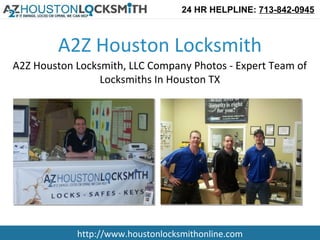 24 HR HELPLINE: 713-842-0945



        A2Z Houston Locksmith
A2Z Houston Locksmith, LLC Company Photos - Expert Team of
                 Locksmiths In Houston TX




            http://www.houstonlocksmithonline.com
 