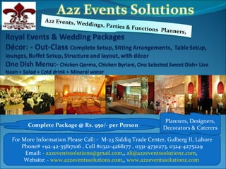 A2z Events, W
                          ed   dings, Parties
                                              &   Functions Pla
                                                                nners,




                                                              Planners, Designers,
      Complete Package @ Rs. 950/- per Person                Decorators & Caterers

For More Information Please Call: - M-23 Siddiq Trade Center, Gulberg II, Lahore
    Phone# +92-42-35817106 , Cell #0321-4268177 , 0331-4730273, 0324-4275229
     Email: - a2zeventssolutions@gmail.com,, ali@a2zeventssolutionz.com,
     Website: - www.a2zeventssolutions.com,, www.a2zeventssolutionz.com
 
