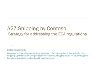 A2Z Shipping by Contoso
Strategy for addressing the ECA regulations
Problem Statement :
Contoso a software firm wants study the impact of a new regulation that will affect the
Shipping Operators & Oil Companies; Contoso is evaluating the option for developing and
launching a software product “A2Z Shipping” to address this market.
 
