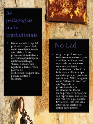    têm destacado o papel do
    professor, representado
    como uma figura infalível,
                                     No Ead
    que estabelece um
    processo comunicativo e         surge um professor que
    de ensino aprendizagem           treina os seus alunos tarefas
    unidireccional, que              a realizar em tempo real,
    “treina” o aluno, pela           suportada por máquinas,
    repetição e transferência        com uma avaliação
    passiva de                       sustentada na resolução de
    conhecimentos, para uma          testes de escolha múltipla,
    postura acrítica e               condutor para um processo
    autómata.                        que Primo (2005) designou
                                     como “interacção reactiva”
                                     que “depende da
                                     previsibilidade e da
                                     automação nas trocas”.
                                     Nesta perspectiva, valoriza-
                                     se a reprodução, nos testes,
                                     dos recursos a que o aluno
                                     teve acesso, mas sem uma
                                     intervenção criativa ou
                                     crítica deste último.
 