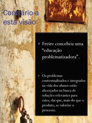    Freire concebeu uma
    “educação
    problematizadora”.


   Os problemas
    contextualizados e integrados
    na vida dos alunos estão
    alicerçados na busca de
    soluções relevantes para
    estes, daí que, mais do que o
    produto, se valorize o
    processo.
 