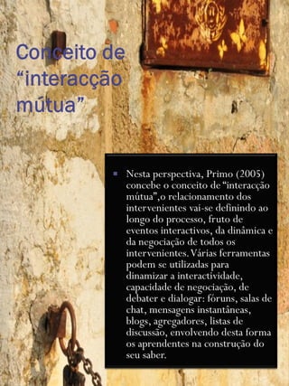    Nesta perspectiva, Primo (2005)
    concebe o conceito de “interacção
    mútua”,o relacionamento dos
    intervenientes vai-se definindo ao
    longo do processo, fruto de
    eventos interactivos, da dinâmica e
    da negociação de todos os
    intervenientes. Várias ferramentas
    podem se utilizadas para
    dinamizar a interactividade,
    capacidade de negociação, de
    debater e dialogar: fóruns, salas de
    chat, mensagens instantâneas,
    blogs, agregadores, listas de
    discussão, envolvendo desta forma
    os aprendentes na construção do
    seu saber.
 