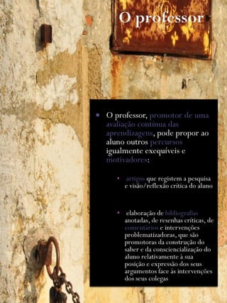    O professor, promotor de uma
    avaliação contínua das
    aprendizagens, pode propor ao
    aluno outros percursos
    igualmente exequíveis e
    motivadores:

       ▪ artigos que registem a pesquisa
         e visão/reflexão crítica do aluno


       ▪ elaboração de bibliografias
         anotadas, de resenhas críticas, de
         comentários e intervenções
         problematizadoras, que são
         promotoras da construção do
         saber e da consciencialização do
         aluno relativamente à sua
         posição e expressão dos seus
         argumentos face às intervenções
         dos seus colegas
 