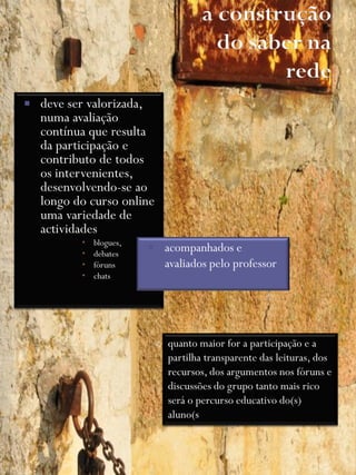    deve ser valorizada,
    numa avaliação
    contínua que resulta
    da participação e
    contributo de todos
    os intervenientes,
    desenvolvendo-se ao
    longo do curso online
    uma variedade de
    actividades
              blogues,
              debates
                             acompanhados e
              fóruns         avaliados pelo professor
              chats




                              quanto maior for a participação e a
                              partilha transparente das leituras, dos
                              recursos, dos argumentos nos fóruns e
                              discussões do grupo tanto mais rico
                              será o percurso educativo do(s)
                              aluno(s
 