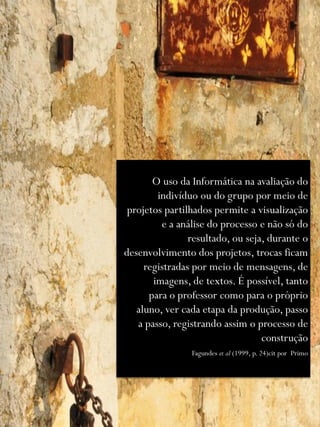 O uso da Informática na avaliação do
        indivíduo ou do grupo por meio de
 projetos partilhados permite a visualização
         e a análise do processo e não só do
                resultado, ou seja, durante o
desenvolvimento dos projetos, trocas ficam
     registradas por meio de mensagens, de
       imagens, de textos. É possível, tanto
      para o professor como para o próprio
   aluno, ver cada etapa da produção, passo
   a passo, registrando assim o processo de
                                  construção
                Fagundes et al (1999, p. 24)cit por Primo
 