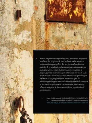    Com a chegada dos computadores, está mudando a maneira de
    condução das pesquisas, de construção do conhecimento, a
    natureza das organizações e dos serviços, implicando novos
    métodos de produção do conhecimento e, principalmente, seu
    manejo criativo e crítico.Tudo isso nos leva a reforçar a
    importância das instrumentações electrónicas e o uso de redes
    telemáticas na educação, de novos ambientes de aprendizagem
    informatizados que possibilitem novas estratégias de
    ensino/aprendizagem, como instrumentos capazes de aumentar
    a motivação, a concentração e a autonomia, permitindo ao
    aluno a manipulação da representação e a organização do
    conhecimento.


           Maria Cândida Moraes O PRADIGMA EDUCACIONAL EMERGENTE:
                  implicações na formação do professor e nas práticas pedagógicas
             www.rbep.inep.gov.br/index.php/emaberto/article/view/1053/955
 