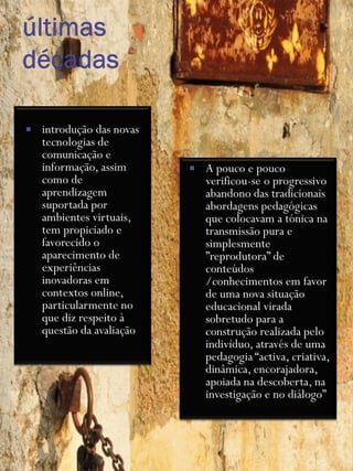    introdução das novas
    tecnologias de
    comunicação e
    informação, assim         A pouco e pouco
    como de                    verificou-se o progressivo
    aprendizagem               abandono das tradicionais
    suportada por              abordagens pedagógicas
    ambientes virtuais,        que colocavam a tónica na
    tem propiciado e           transmissão pura e
    favorecido o               simplesmente
    aparecimento de            ”reprodutora” de
    experiências               conteúdos
    inovadoras em              /conhecimentos em favor
    contextos online,          de uma nova situação
    particularmente no         educacional virada
    que diz respeito à         sobretudo para a
    questão da avaliação       construção realizada pelo
                               indivíduo, através de uma
                               pedagogia “activa, criativa,
                               dinâmica, encorajadora,
                               apoiada na descoberta, na
                               investigação e no diálogo”
 