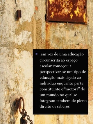 em vez de uma educação
  circunscrita ao espaço
  escolar começou a
  perspectivar-se um tipo de
  educação mais ligado ao
  indivíduo enquanto parte
  constituinte e “motora” de
  um mundo no qual se
  integram também de pleno
  direito os saberes
 