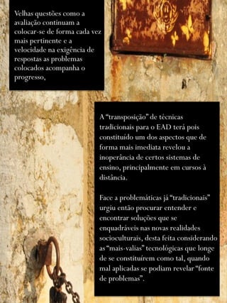 Velhas questões como a
avaliação continuam a
colocar-se de forma cada vez
mais pertinente e a
velocidade na exigência de
respostas as problemas
colocados acompanha o
progresso,



                           A “transposição” de técnicas
                           tradicionais para o EAD terá pois
                           constituído um dos aspectos que de
                           forma mais imediata revelou a
                           inoperância de certos sistemas de
                           ensino, principalmente em cursos à
                           distância.

                           Face a problemáticas já “tradicionais”
                           urgiu então procurar entender e
                           encontrar soluções que se
                           enquadráveis nas novas realidades
                           socioculturais, desta feita considerando
                           as “mais-valias” tecnológicas que longe
                           de se constituírem como tal, quando
                           mal aplicadas se podiam revelar “fonte
                           de problemas”.
 