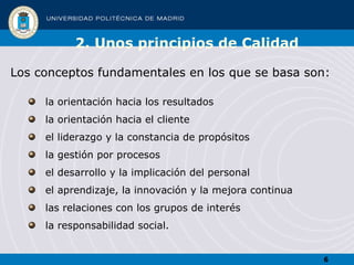 2. Unos principios de Calidad Los conceptos fundamentales en los que se basa son: la orientación hacia los resultados  la orientación hacia el cliente  el liderazgo y la constancia de propósitos la gestión por procesos  el desarrollo y la implicación del personal  el aprendizaje, la innovación y la mejora continua las relaciones con los grupos de interés  la responsabilidad social. 