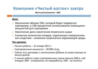 Компания «Чистый восток» завтра
                   Место расположения – ВАО


Цель:
  Увеличение объема ТБО, который будет подвергнут
  сортировке, и 100-процентное использование имеющихся
  мощностей для сортировки.
  Увеличение доли извлечения вторичного сырья
  Снижение количества отходов, подлежащих захоронению,
  как следствие - снижение загрязнения окружающей среды.
Что сделано:
  Начало работы – 15 января 2011 г.
  Сортировочные мощности – 30 000 т/год
  Сейчас есть договоры с несколькими ДЭЗами на вывоз мусора из
  жилых домов.
  С начала работы через сортировочные линии прошло 500 м. куб.
  отходов: 50% - отправилось на переработку, 50% - на полигон.
 