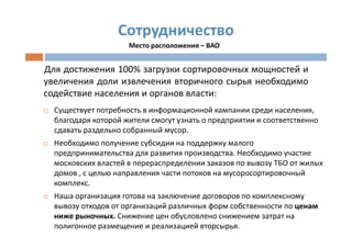 Сотрудничество
                     Место расположения – ВАО


Для достижения 100% загрузки сортировочных мощностей и
увеличения доли извлечения вторичного сырья необходимо
содействие населения и органов власти:
  Существует потребность в информационной кампании среди населения,
  благодаря которой жители смогут узнать о предприятии и соответственно
  сдавать раздельно собранный мусор.
  Необходимо получение субсидии на поддержку малого
  предпринимательства для развития производства. Необходимо участие
  московских властей в перераспределении заказов по вывозу ТБО от жилых
  домов , с целью направления части потоков на мусоросортировочный
  комплекс.
  Наша организация готова на заключение договоров по комплексному
  вывозу отходов от организаций различных форм собственности по ценам
  ниже рыночных. Снижение цен обусловлено снижением затрат на
  полигонное размещение и реализацией вторсырья.
 