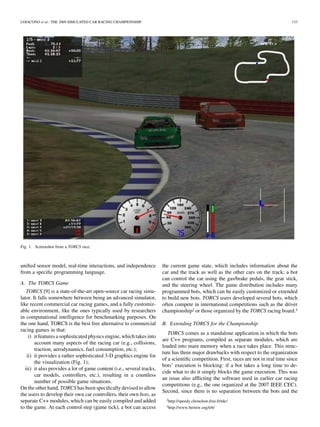 LOIACONO et al.: THE 2009 SIMULATED CAR RACING CHAMPIONSHIP                                                                             133




Fig. 1. Screenshot from a TORCS race.



uniﬁed sensor model, real-time interactions, and independence           the current game state, which includes information about the
from a speciﬁc programming language.                                    car and the track as well as the other cars on the track; a bot
                                                                        can control the car using the gas/brake pedals, the gear stick,
A. The TORCS Game                                                       and the steering wheel. The game distribution includes many
    TORCS [9] is a state-of-the-art open-source car racing simu-        programmed bots, which can be easily customized or extended
lator. It falls somewhere between being an advanced simulator,          to build new bots. TORCS users developed several bots, which
like recent commercial car racing games, and a fully customiz-          often compete in international competitions such as the driver
able environment, like the ones typically used by researchers           championship2 or those organized by the TORCS racing board.3
in computational intelligence for benchmarking purposes. On
the one hand, TORCS is the best free alternative to commercial          B. Extending TORCS for the Championship
racing games in that:
                                                                           TORCS comes as a standalone application in which the bots
     i) it features a sophisticated physics engine, which takes into
                                                                        are C++ programs, compiled as separate modules, which are
        account many aspects of the racing car (e.g., collisions,
                                                                        loaded into main memory when a race takes place. This struc-
        traction, aerodynamics, fuel consumption, etc.);
                                                                        ture has three major drawbacks with respect to the organization
    ii) it provides a rather sophisticated 3-D graphics engine for
                                                                        of a scientiﬁc competition. First, races are not in real time since
        the visualization (Fig. 1);
                                                                        bots’ execution is blocking: if a bot takes a long time to de-
   iii) it also provides a lot of game content (i.e., several tracks,
                                                                        cide what to do it simply blocks the game execution. This was
        car models, controllers, etc.), resulting in a countless
                                                                        an issue also afﬂicting the software used in earlier car racing
        number of possible game situations.
                                                                        competitions (e.g., the one organized at the 2007 IEEE CEC).
On the other hand, TORCS has been speciﬁcally devised to allow
                                                                        Second, since there is no separation between the bots and the
the users to develop their own car controllers, their own bots, as
separate C++ modules, which can be easily compiled and added              2http://speedy.chonchon.free.fr/tdc/

to the game. At each control step (game tick), a bot can access           3http://www.berniw.org/trb/
 
