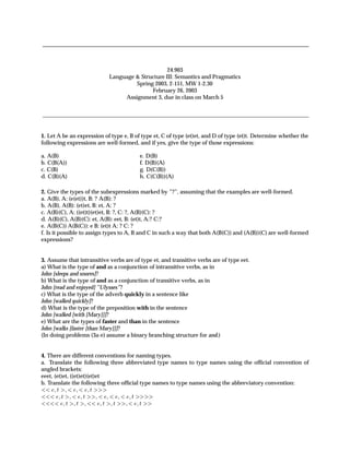 24.903
                                  Language & Structure III: Semantics and Pragmatics
                                           Spring 2003, 2-151, MW 1-2.30
                                                 February 26, 2003
                                       Assignment 3, due in class on March 5




1. Let A be an expression of type e, B of type et, C of type (et)et, and D of type (et)t. Determine whether the
following expressions are well-formed, and if yes, give the type of those expressions:

a. A(B)                                       e. D(B)
b. C(B(A))                                    f. D(B)(A)
c. C(B)                                       g. D(C(B))
d. C(B)(A)                                    h. C(C(B))(A)

2. Give the types of the subexpressions marked by ”?”, assuming that the examples are well-formed.
a. A(B), A: (e(et))t, B: ? A(B): ?
b. A(B), A(B): (et)et, B: et, A: ?
c. A(B)(C), A: ((et)t)(et)et, B: ?, C: ?, A(B)(C): ?
d. A(B)(C), A(B)(C): et, A(B): eet, B: (et)t, A:? C:?
e. A(B(C)) A(B(C)): e B: (et)t A: ? C: ?
f. Is it possible to assign types to A, B and C in such a way that both A(B(C)) and (A(B))(C) are well-formed
expressions?


3. Assume that intransitive verbs are of type et, and transitive verbs are of type eet.
a) What is the type of and as a conjunction of intransitive verbs, as in
John [sleeps and snores]?
b) What is the type of and as a conjunction of transitive verbs, as in
John [read and enjoyed] ”Ulysses”?
c) What is the type of the adverb quickly in a sentence like
John [walked quickly]?
d) What is the type of the preposition with in the sentence
John [walked [with [Mary]]]?
e) What are the types of faster and than in the sentence
John [walks [faster [than Mary]]]?
(In doing problems (3a-e) assume a binary branching structure for and.)


4. There are different conventions for naming types.
a. Translate the following three abbreviated type names to type names using the ofﬁcial convention of
angled brackets:
eeet, (et)et, ((et)et)(et)et
b. Translate the following three ofﬁcial type names to type names using the abbreviatory convention:
      Ø                   Ø

          Ø           Ø                   Ø

              Ø   Ø           Ø    Ø          Ø
 