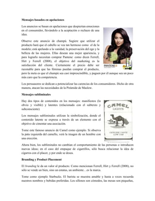 Mensajes basados en apelaciones
Los anuncios se basan en apelaciones que despiertan emociones
en el consumidor, llevándolo a la aceptación o rechazo de una
idea.
Observe este anuncio de champú. Sugiere que utilizar el
producto hará que el cabello se vea tan hermoso como el de la
modelo; está apelando a la vanidad, la preservación del ego y la
belleza de las mujeres. Ellas desean una mejor apariencia, y
para lograrlo necesitan comprar Pantene: como dicen Ferrell,
Hirt y Ferrell (2008), el objetivo del marketing es la
satisfacción del cliente. Ciertamente el precio debe ser
razonable para que las féminas puedan comprar el producto,
pero la meta es que el champú sea casi imprescindible, y paguen por él aunque sea un poco
más caro que la competencia.
Los persuasores se dedican a potencializar las carencias de los consumidores. Dicho de otra
manera, atacan las necesidades de la Pirámide de Maslow.
Mensajes subliminales
Hay dos tipos de contenidos en los mensajes: manifiestos (lo
obvio y visible) y latentes (relacionado con el subtexto y
subconsciente)
Los mensajes subliminales utilizan la simbolización, donde el
contenido latente se expresa a través de un elemento con el
objetivo de cimentar una asociación.
Tome este famoso anuncio de Camel como ejemplo. Si observa
la pata izquierda del camello, verá la imagen de un hombre con
una erección.
Ahora bien, los subliminales no cambian el comportamiento de las personas o introducen
nuevas ideas; en el caso del empaque de cigarrillos, sólo busca relacionar la idea de
cigarros con el placer, y por ende se desea.
Branding y Product Placement
El branding le da un valor al producto. Como mencionan Ferrell, Hirt y Ferrell (2008), no
sólo se vende un bien, sino un estatus, un ambiente…es la marca.
Tome como ejemplo Starbucks. El barista se muestra amable y hasta a veces recuerda
nuestros nombres y bebidas preferidas. Los sillones son cómodos, las mesas son pequeñas,
 
