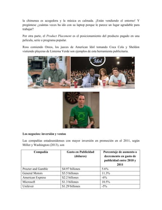 la chimenea es acogedora y la música es calmada. ¡Están vendiendo el entorno! Y
pregúntese ¿cuántas veces ha ido con su laptop porque le parece un lugar agradable para
trabajar?
Por otra parte, el Product Placement es el posicionamiento del producto pagado en una
película, serie o programa popular.
Ross comiendo Oreos, los jueces de American Idol tomando Coca Cola y Sheldon
vistiendo playeras de Linterna Verde son ejemplos de esta herramienta publicitaria.
Los negocios: inversión y ventas
Las compañías estadounidenses con mayor inversión en promoción en el 2011, según
Miller y Washington (2013), son
Compañía Gasto en Publicidad
(dólares)
Porcentaje de aumento o
decremento en gasto de
publicidad entre 2010 y
2011
Procter and Gamble $4.97 billones 5.6%
General Motors $3.5 billones 11.3%
American Express $2.2 billones -6%
Microsoft $1.3 billones 10.5%
Unilever $1.29 billones -5%
 