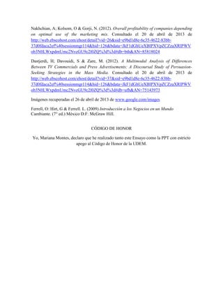 Nakhchian, A; Kolsom, O & Gorji, N. (2012). Overall profitability of companies depending
on optimal use of the marketing mix. Consultado el 20 de abril de 2013 de
http://web.ebscohost.com/ehost/detail?vid=26&sid=e9bd1d8e-6c35-4622-83bb-
37d0fdaca2ef%40sessionmgr114&hid=126&bdata=JkF1dGhUeXBlPXVpZCZzaXRlPWV
ob3N0LWxpdmUmc2NvcGU9c2l0ZQ%3d%3d#db=bth&AN=85818024
Dastjerdi, H; Davouidi, S & Zare, M. (2012). A Multimodal Analysis of Differences
Between TV Commercials and Press Advertisements: A Discoursal Study of Persuasion-
Seeking Strategies in the Mass Media. Consultado el 20 de abril de 2013 de
http://web.ebscohost.com/ehost/detail?vid=37&sid=e9bd1d8e-6c35-4622-83bb-
37d0fdaca2ef%40sessionmgr114&hid=126&bdata=JkF1dGhUeXBlPXVpZCZzaXRlPWV
ob3N0LWxpdmUmc2NvcGU9c2l0ZQ%3d%3d#db=ufh&AN=75143973
Imágenes recuperadas el 26 de abril de 2013 de www.google.com/images
Ferrell, O: Hirt, G & Ferrell. L. (2009) Introducción a los Negocios en un Mundo
Cambiante. (7° ed.) México D.F: McGraw Hill.
CÓDIGO DE HONOR
Yo, Mariana Montes, declaro que he realizado tanto este Ensayo como la PPT con estricto
apego al Código de Honor de la UDEM.
 