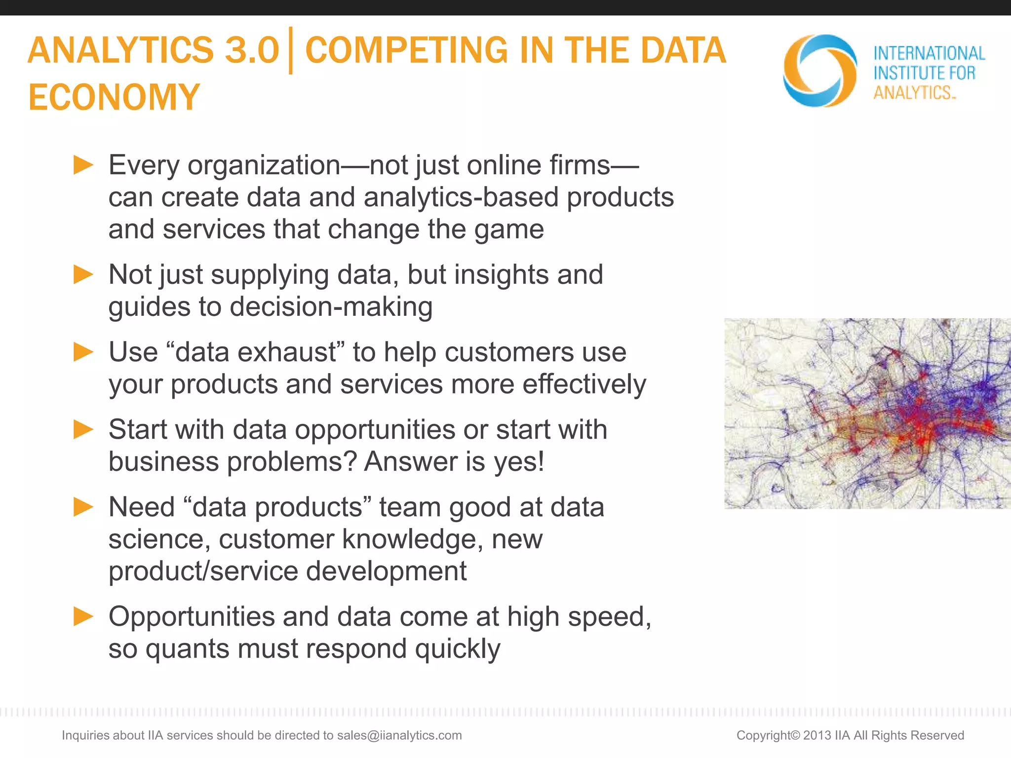 ANALYTICS 3.0│COMPETING IN THE DATA
ECONOMY
► Every organization—not just online firms—
can create data and analytics-based products
and services that change the game
► Not just supplying data, but insights and
guides to decision-making
► Use “data exhaust” to help customers use
your products and services more effectively
► Start with data opportunities or start with
business problems? Answer is yes!
► Need “data products” team good at data
science, customer knowledge, new
product/service development
► Opportunities and data come at high speed,
so quants must respond quickly
Copyright© 2013 IIA All Rights ReservedInquiries about IIA services should be directed to sales@iianalytics.com
 