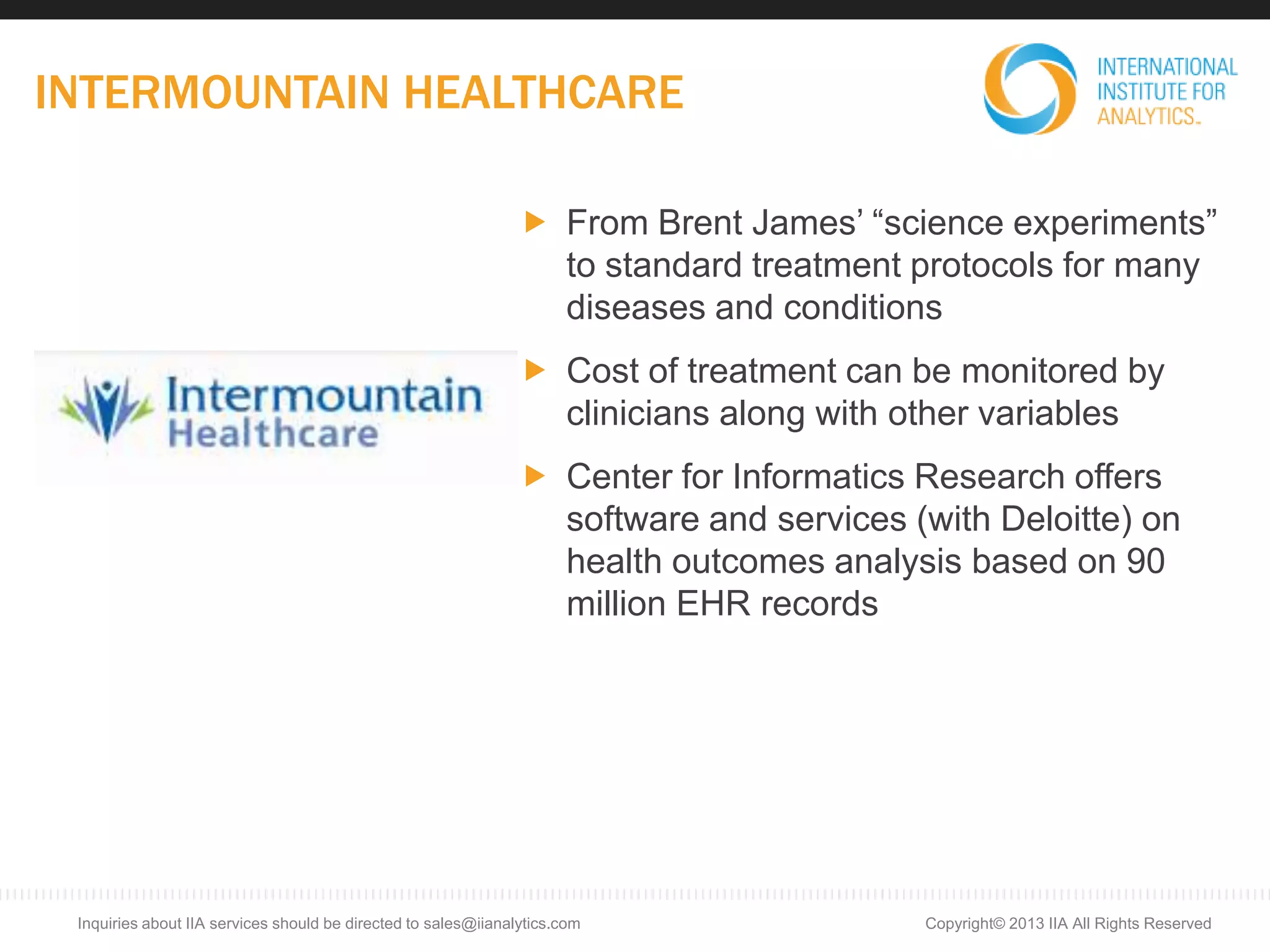 INTERMOUNTAIN HEALTHCARE
Copyright© 2013 IIA All Rights ReservedInquiries about IIA services should be directed to sales@iianalytics.com
 From Brent James’ “science experiments”
to standard treatment protocols for many
diseases and conditions
 Cost of treatment can be monitored by
clinicians along with other variables
 Center for Informatics Research offers
software and services (with Deloitte) on
health outcomes analysis based on 90
million EHR records
 