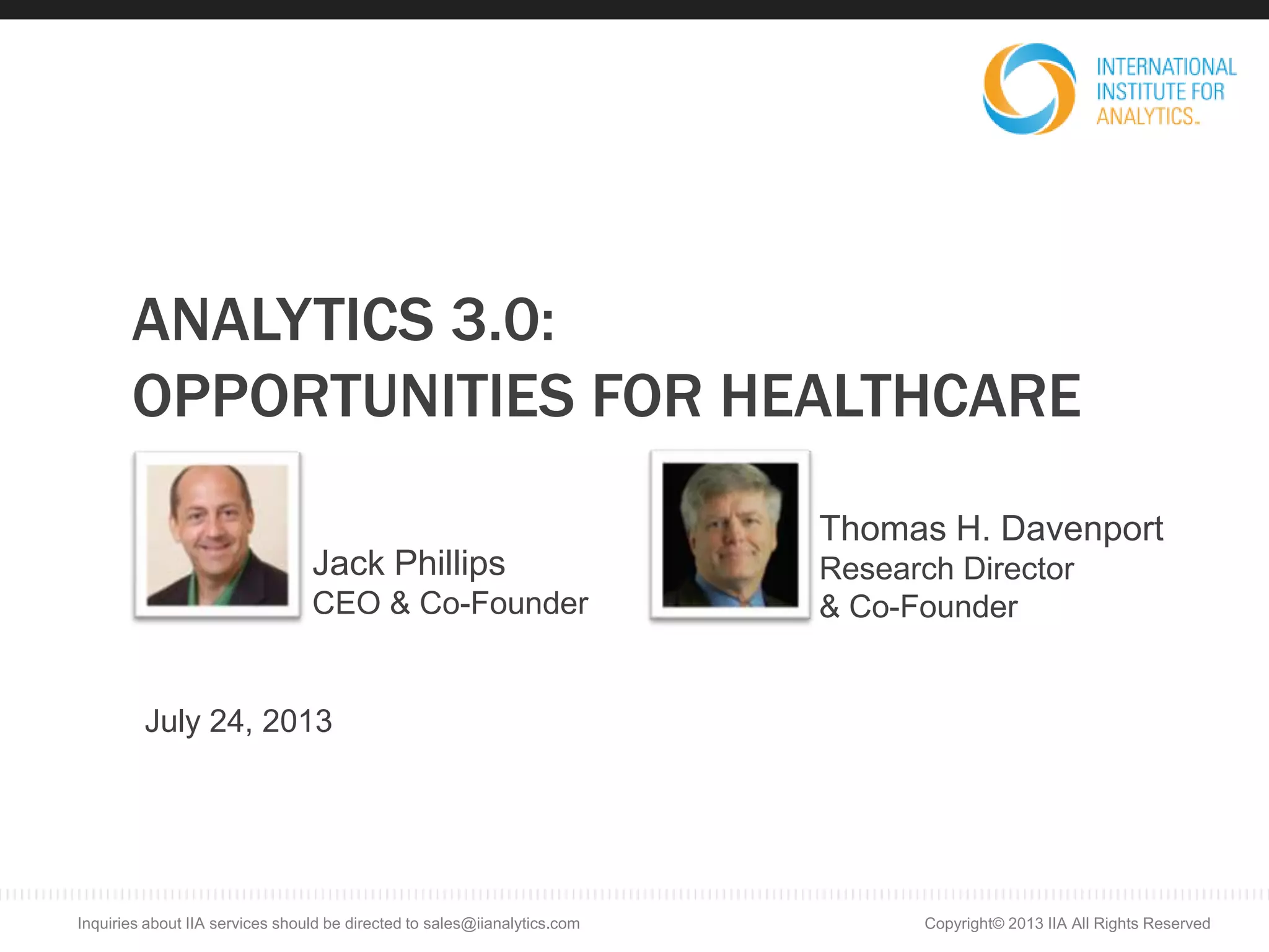 ANALYTICS 3.0:
OPPORTUNITIES FOR HEALTHCARE
July 24, 2013
Jack Phillips
CEO & Co-Founder
Thomas H. Davenport
Research Director
& Co-Founder
Copyright© 2013 IIA All Rights ReservedInquiries about IIA services should be directed to sales@iianalytics.com
 