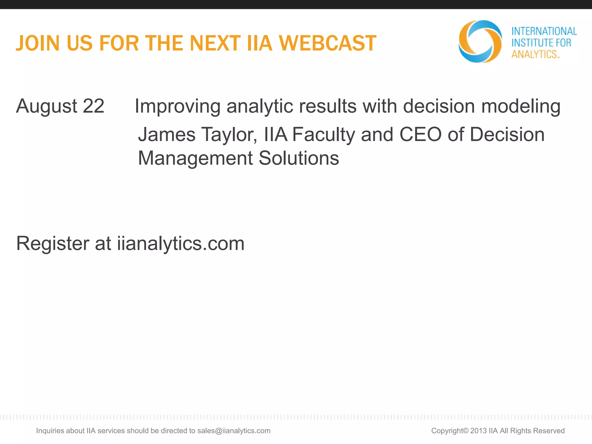 JOIN US FOR THE NEXT IIA WEBCAST
August 22 Improving analytic results with decision modeling
James Taylor, IIA Faculty and CEO of Decision
Management Solutions
Register at iianalytics.com
Copyright© 2013 IIA All Rights ReservedInquiries about IIA services should be directed to sales@iianalytics.com
 