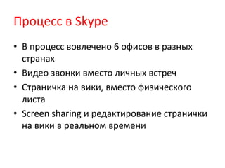Процесс в Skype
• В процесс вовлечено 6 офисов в разных
странах
• Видео звонки вместо личных встреч
• Страничка на вики, вместо физического
листа
• Screen sharing и редактирование странички
на вики в реальном времени
 