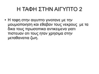 Η ΤΑΦΗ ΣΤΗΝ ΑΙΓΥΠΤΟ 2 
● Η ταφη στην αιγυπτο γινοτανε με την 
μουμιοποιηση και εθαβαν τους νεκρους με τα 
δικα τους πρωσοπικα αντικειμενα γιατι 
πιστευαν οτι τους ηταν χρησιμα στην 
μεταθανατια ζωη. 
 