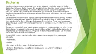 Bacterias
Las bacterias son seres vivos que contienen sólo una célula.La mayoría de las
bacterias no hacen daño: menos del uno por ciento de ellas causa enfermedades.
Además, muchas son útiles. Algunas bacterias ayudan a digerir la comida,
destruir células causantes de enfermedades y suministrar vitaminas al cuerpo.
Las bacterias también se utilizan para hacer alimentos saludables como el yogurt
y el queso.
Las bacterias infecciosas se reproducen rápidamente dentro del cuerpo y pueden
provocar enfermedades. Muchas despiden sustancias químicas llamadas toxinas,
que pueden dañar los tejidos y así causan enfermedades. Entre los ejemplos de
bacterias que causan infecciones se incluyen el estreptococo, el estafilococo y la
E. coli.
Se tratan con antibióticos, medicamentos potentes que combaten las infecciones
bacterianas. Su uso correcto puede salvar vidas. Actúan matando las bacterias o
impidiendo que se reproduzcan. Después de tomar los antibióticos, las defensas
naturales del cuerpo son suficientes.
Los antibióticos no combaten las infecciones causadas por virus, como por
ejemplo:
- Resfriados.
- Gripe.
- La mayoría de las causas de tos y bronquitis.
- Dolores de garganta, excepto que el causante sea una infección por
estreptococo.
 