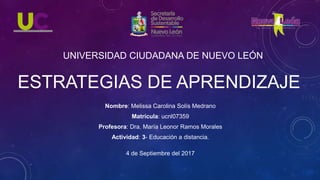 Nombre: Melissa Carolina Solís Medrano
Matrícula: ucnl07359
Profesora: Dra. María Leonor Ramos Morales
Actividad: 3- Educación a distancia.
4 de Septiembre del 2017
UNIVERSIDAD CIUDADANA DE NUEVO LEÓN
ESTRATEGIAS DE APRENDIZAJE
 