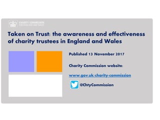 Taken on Trust: the awareness and effectiveness
of charity trustees in England and Wales
Published 13 November 2017
Charity Commission website:
www.gov.uk/charity-commission
@ChtyCommission
 
