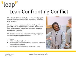 www.leapcc.org.uk@leap_cc
Leap Confronting Conflict
We believe that it is inevitable, but when managed properly
conflict can be a positive force that motivates us to develop,
grow and learn.
We support young people no matter the challenges they may
present to unleash their talent and potential. We also train
adult professionals so to give them the skills to work with
young people in conflict.
We focus our work on four ecosystems where young people
are most likely to struggle with conflict:
• In care
• Not in mainstream education
• In local communities demonstrating destructive behaviour
; including those in gangs
• In prison and other institutions in the secure estate
 