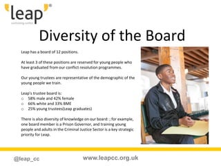 www.leapcc.org.uk@leap_cc
Diversity of the Board
Leap has a board of 12 positions.
At least 3 of these positions are reserved for young people who
have graduated from our conflict resolution programmes.
Our young trustees are representative of the demographic of the
young people we train.
Leap's trustee board is:
o 58% male and 42% female
o 66% white and 33% BME
o 25% young trustees(Leap graduates)
There is also diversity of knowledge on our board: ; for example,
one board member is a Prison Governor, and training young
people and adults in the Criminal Justice Sector is a key strategic
priority for Leap.
 