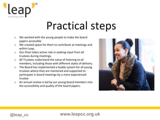 www.leapcc.org.uk@leap_cc
Practical steps
o We worked with the young people to make the board
papers accessible
o We created space for them to contribute at meetings and
within Leap.
o Our Chair takes active role in seeking input from all
trustees during meetings.
o All Trustees understand the value of listening to all
members, including those with different styles of delivery.
o The Board has implemented a buddy system for all young
trustees where they are mentored and supported to
participate in board meetings by a more experienced
trustee
o An annual review is led by our young board members into
the accessibility and quality of the board papers.
 