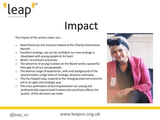 www.leapcc.org.uk@leap_cc
Impact
The impact of the actions taken are:
o Board Diversity and Inclusion Award at the Charity Governance
Awards.
o Excellent strategy: we can be confident our new strategy is
developed with young people at its heart
o Better recruitment processes
o The presence of young trustees on the Board sends a powerful
message to all our young people.
o The diverse range of experience, skills and background of the
board enables a high level of strategic direction and input.
o This has helped Leap respond to the changing external environm
ent in an agile and strategic way.
o The cross-pollination of learning between our young and
professionally experienced trustees also positively affects the
quality of the decisions we make.
 