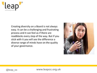 www.leapcc.org.uk@leap_cc
Creating diversity on a Board is not always
easy. It can be a challenging and frustrating
process and it can feel as if there are
roadblocks every step of the way. But if you
stick with it you will see the difference a
diverse range of minds have on the quality
of your governance.
 