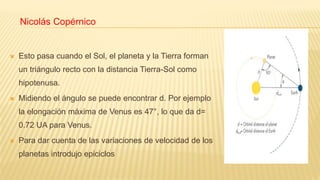 Nicolás Copérnico
 Esto pasa cuando el Sol, el planeta y la Tierra forman
un triángulo recto con la distancia Tierra-Sol como
hipotenusa.
 Midiendo el ángulo se puede encontrar d. Por ejemplo
la elongación máxima de Venus es 47°, lo que da d=
0.72 UA para Venus.
 Para dar cuenta de las variaciones de velocidad de los
planetas introdujo epiciclos
 