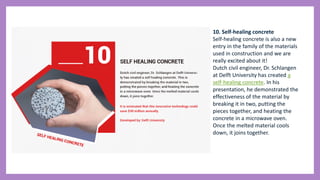 10. Self-healing concrete
Self-healing concrete is also a new
entry in the family of the materials
used in construction and we are
really excited about it!
Dutch civil engineer, Dr. Schlangen
at Delft University has created a
self-healing concrete. In his
presentation, he demonstrated the
effectiveness of the material by
breaking it in two, putting the
pieces together, and heating the
concrete in a microwave oven.
Once the melted material cools
down, it joins together.
 