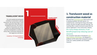 1. Translucent wood as
construction material
We now have translucent wood that can be used
to develop windows and solar panels. It is
created by first, removing the lining in the wood
veneer and then through nanoscale tailoring. The
resulting effect creates translucent wood that has
various application in the construction industry.
As a very cheap resource, it can
benefit projects by reducing cost of
resource.
The innovation took place at Stockholm’s KTH
Royal Institute of Technology. Lars Berglund, a
professor at KTH claims that transparent wood is
a low cost, readily available and renewable
resource.
 