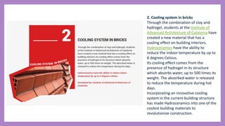 2. Cooling system in bricks
Through the combination of clay and
hydrogel, students at the Institute of
Advanced Architecture of Catalonia have
created a new material that has a
cooling effect on building interiors.
Hydroceramics have the ability to
reduce the indoor temperature by up to
6 degrees Celsius.
Its cooling effect comes from the
presence of hydrogel in its structure
which absorbs water, up to 500 times its
weight. The absorbed water is released
to reduce the temperature during hot
days.
Incorporating an innovative cooling
system in the current building structure
has made Hydroceramics into one of the
coolest building materials to
revolutionize construction.
 