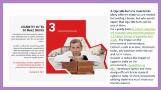 3. Cigarette butts to make bricks
Many different materials are needed
for building a house, but who would
expect that cigarette butts will be
one of them.
On a yearly basis, 6 million cigarettes
are manufactured and they produce
1.2 million tonnes of cigarette butt
waste. The impact on the
environment is tremendous.
Elements such as arsenic, chromium,
nickel, and cadmium enter the soil
and harm nature.
In order to reduce the impact of
cigarette butts on the
environment, researchers at
RMIT developed lighter and more
energy efficient bricks made of
cigarette butts. In short, innovatively
utilizing waste in a much more eco-
friendly manner.
 