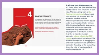 4. We now have Martian concrete
It’s finally done! We have concrete that
can be used to build structures in Mars
now. The researching team at the
Northwestern University, has created
concrete that can be made with the
materials available on Mars.
The new concrete also doesn’t require
water as an ingredient to be formed.
With the scarcity of water as a source,
this crucial benefit can make this
innovation truly beneficial for the
development of structures on Mars.
In order to make the martian
concrete, sulphur is heated at 240°
celsius which melts it into a liquid. The
martian soil then acts as an aggregate
and once it cools down we get Martian
concrete! According to the researching
team, the ratio of martian soil and
sulphur needs to be 1:1.
 